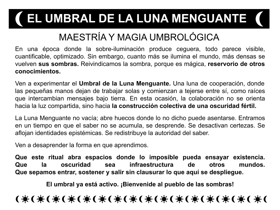 Folleto como los de los curanderos, con símbolos de lunas y soles

Título: EL UMBRAL DE LA LUNA MENGUANTE

Cuerpo del texto: 
"En una época donde la sobre-iluminación produce ceguera, todo parece visible, cuantificable, optimizado. Sin embargo, cuanto más se ilumina el mundo, más densas se vuelven sus sombras. Reivindicamos la sombra, porque es mágica, reservorio de otros conocimientos.
Ven a experimentar el Umbral de la Luna Menguante. Una luna de cooperación, donde las pequeñas manos dejan de trabajar solas y comienzan a tejerse entre sí, como raíces que intercambian mensajes bajo tierra. En esta ocasión, la colaboración no se orienta hacia la luz compartida, sino hacia la construcción colectiva de una oscuridad fértil.
La Luna Menguante no vacía; abre huecos donde lo no dicho puede asentarse. Entramos en un tiempo en que el saber no se acumula, se desprende. Se desactivan certezas. Se aflojan identidades epistémicas. Se redistribuye la autoridad del saber.
Ven a desaprender la forma en que aprendimos.
Que este ritual abra espacios donde lo imposible pueda ensayar existencia.
Que la oscuridad sea infraestructura de otros mundos.
Que sepamos entrar, sostener y salir sin clausurar lo que aquí se despliegue.
El umbral ya está activo. ¡Bienvenide al pueblo de las sombras!"